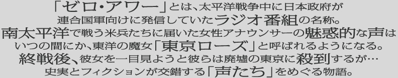 「ゼロ・アワー」とは、太平洋戦争中に日本政府が連合国軍向けに発信していたラジオ番組の名称。南太平洋で戦う米兵たちに届いた女性アナウンサーの魅惑的な声は、いつの間にか、東洋の魔女「東京ローズ」と呼ばれるようになる。終戦後、彼女を一目見ようと彼らは廃墟の東京に殺到するが・・・史実とフィクションが交錯する「声たち」をめぐる物語。